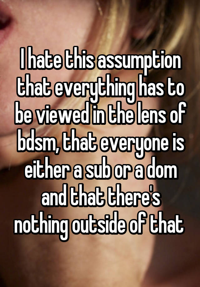 I hate this assumption that everything has to be viewed in the lens of bdsm, that everyone is either a sub or a dom and that there's nothing outside of that 