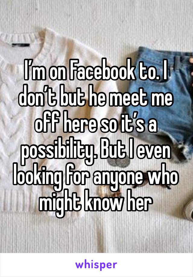 I’m on Facebook to. I don’t but he meet me off here so it’s a possibility. But I even looking for anyone who might know her