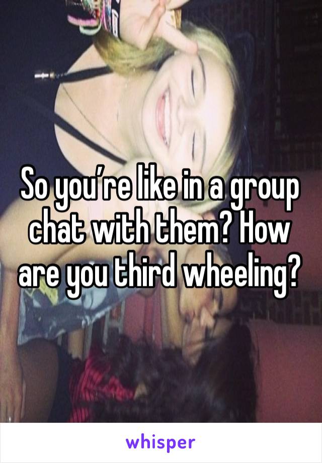 So you’re like in a group chat with them? How are you third wheeling?