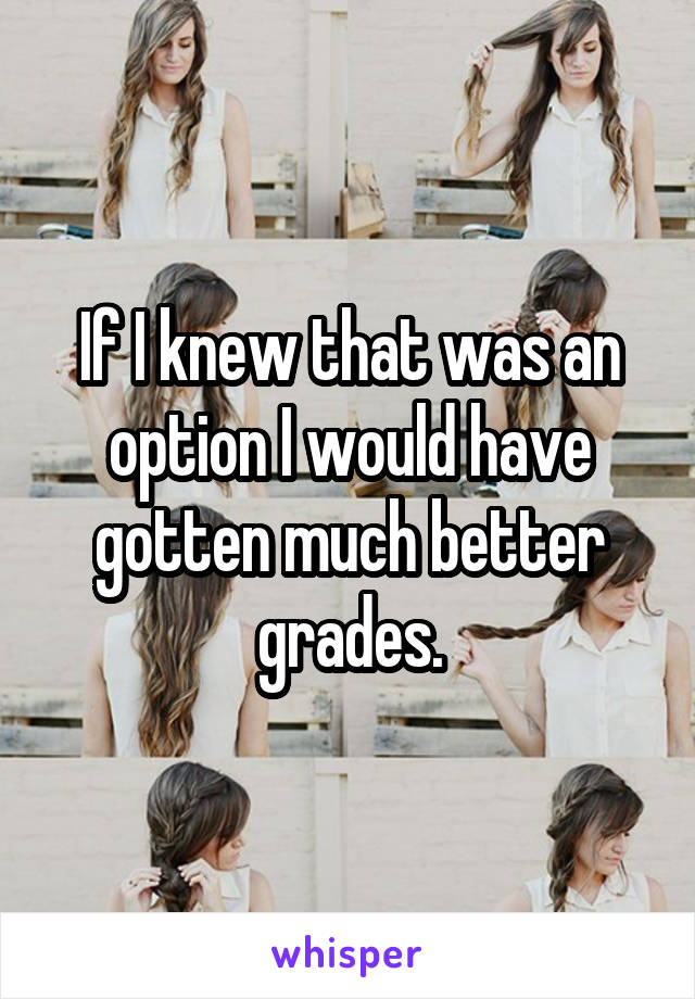 If I knew that was an option I would have gotten much better grades.