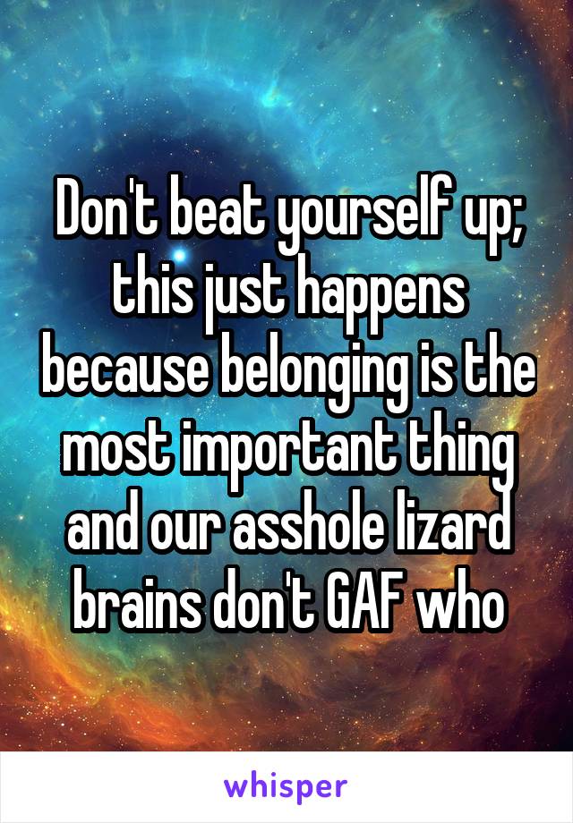 Don't beat yourself up; this just happens because belonging is the most important thing and our asshole lizard brains don't GAF who