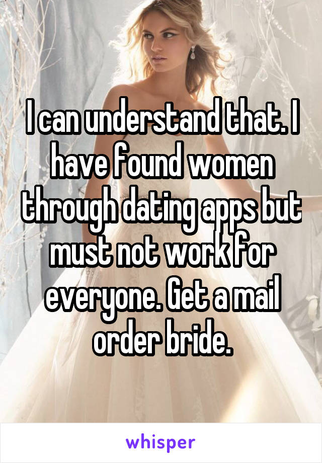 I can understand that. I have found women through dating apps but must not work for everyone. Get a mail order bride.