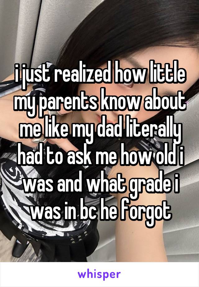 i just realized how little my parents know about me like my dad literally had to ask me how old i was and what grade i was in bc he forgot