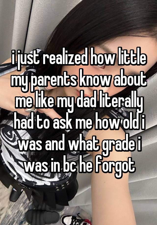 i just realized how little my parents know about me like my dad literally had to ask me how old i was and what grade i was in bc he forgot