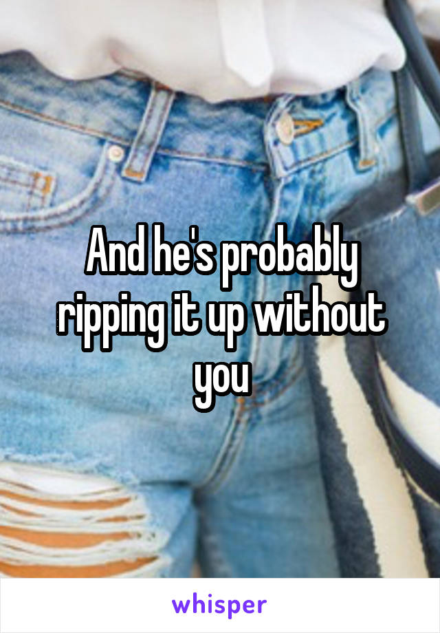 And he's probably ripping it up without you