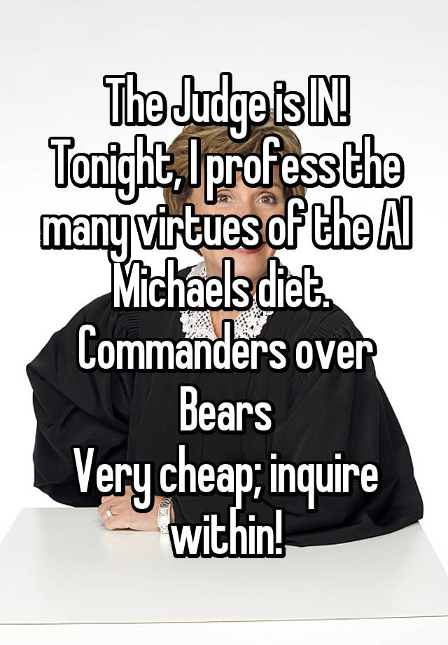 The Judge is IN!
Tonight, I profess the many virtues of the Al Michaels diet.  Commanders over Bears
Very cheap; inquire within!