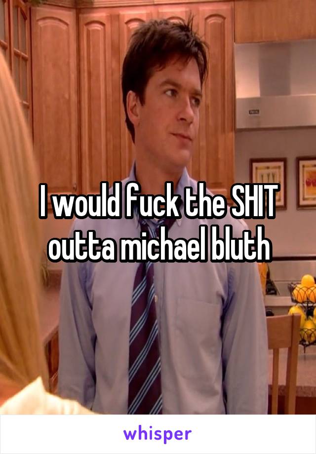 I would fuck the SHIT outta michael bluth