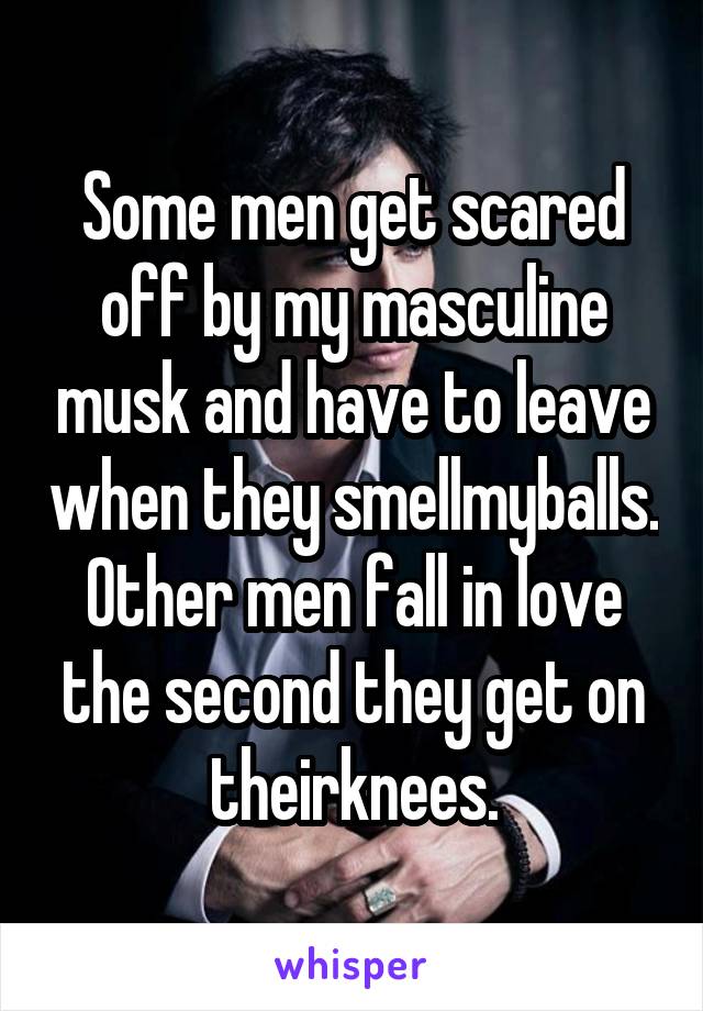 Some men get scared off by my masculine musk and have to leave when they smellmyballs. Other men fall in love the second they get on theirknees.