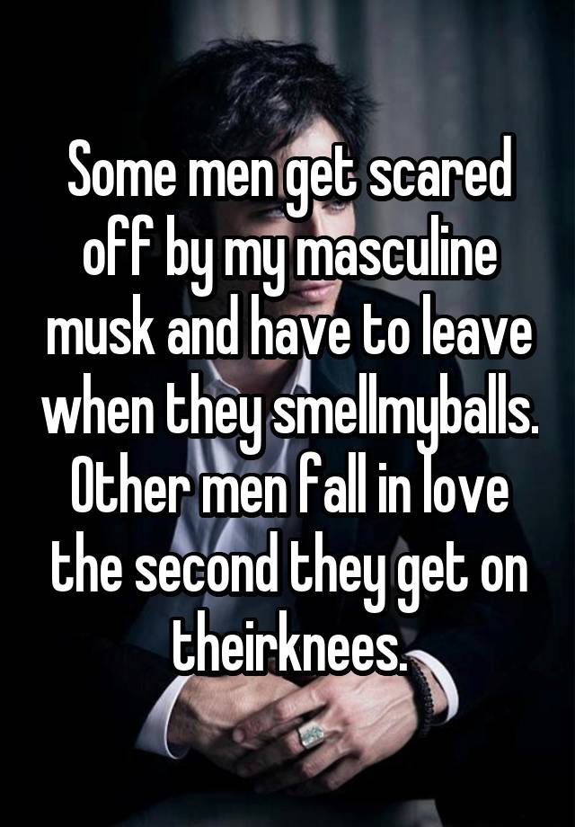 Some men get scared off by my masculine musk and have to leave when they smellmyballs. Other men fall in love the second they get on theirknees.