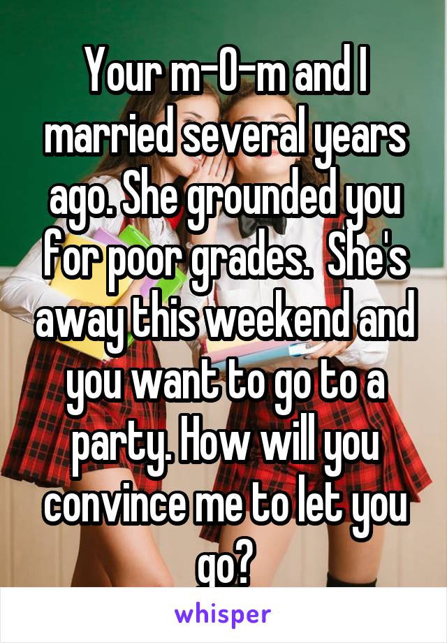  Your m-0-m and I married several years ago. She grounded you for poor grades.  She's away this weekend and you want to go to a party. How will you convince me to let you go?