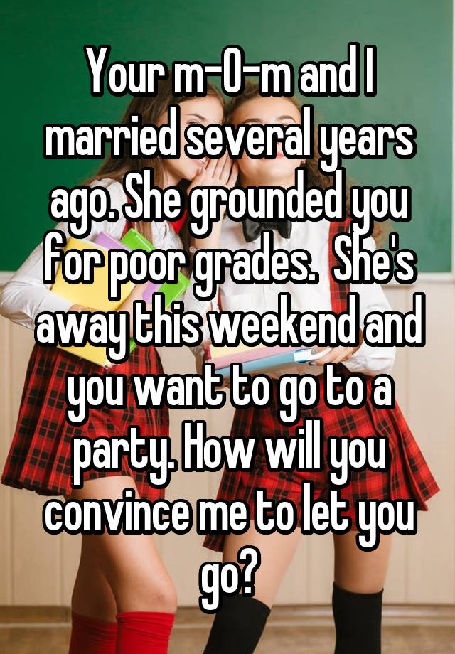  Your m-0-m and I married several years ago. She grounded you for poor grades.  She's away this weekend and you want to go to a party. How will you convince me to let you go?