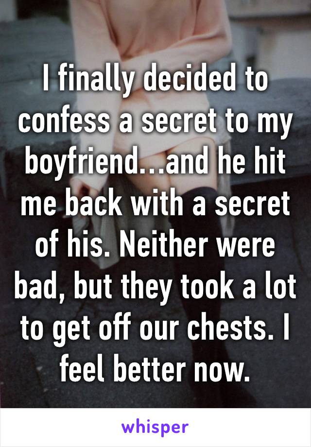 I finally decided to confess a secret to my boyfriend…and he hit me back with a secret of his. Neither were bad, but they took a lot to get off our chests. I feel better now.