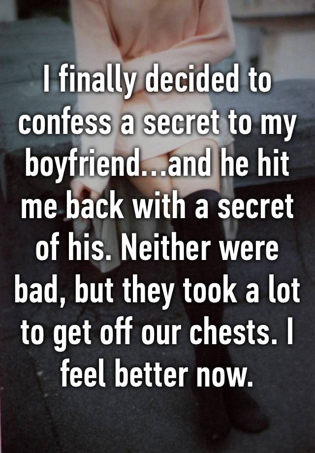 I finally decided to confess a secret to my boyfriend…and he hit me back with a secret of his. Neither were bad, but they took a lot to get off our chests. I feel better now.