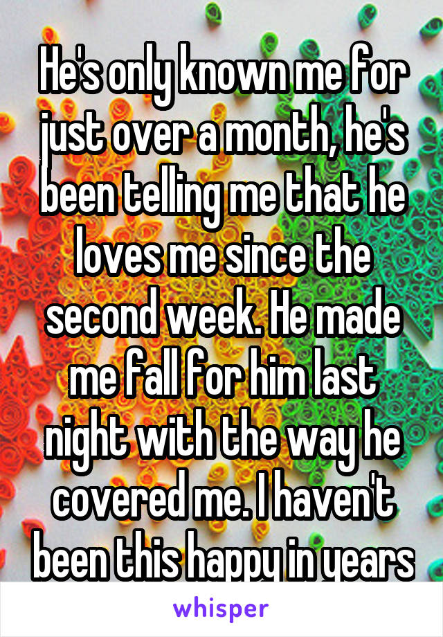 He's only known me for just over a month, he's been telling me that he loves me since the second week. He made me fall for him last night with the way he covered me. I haven't been this happy in years