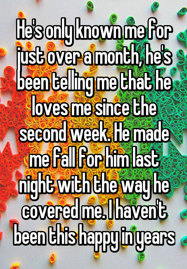 He's only known me for just over a month, he's been telling me that he loves me since the second week. He made me fall for him last night with the way he covered me. I haven't been this happy in years