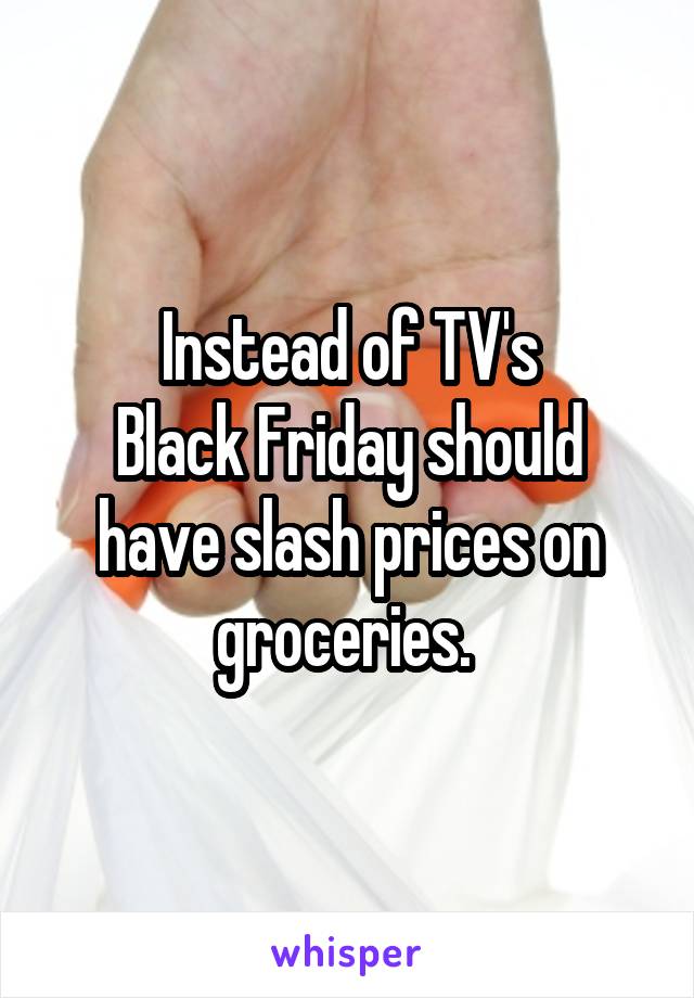 Instead of TV's
Black Friday should have slash prices on groceries. 