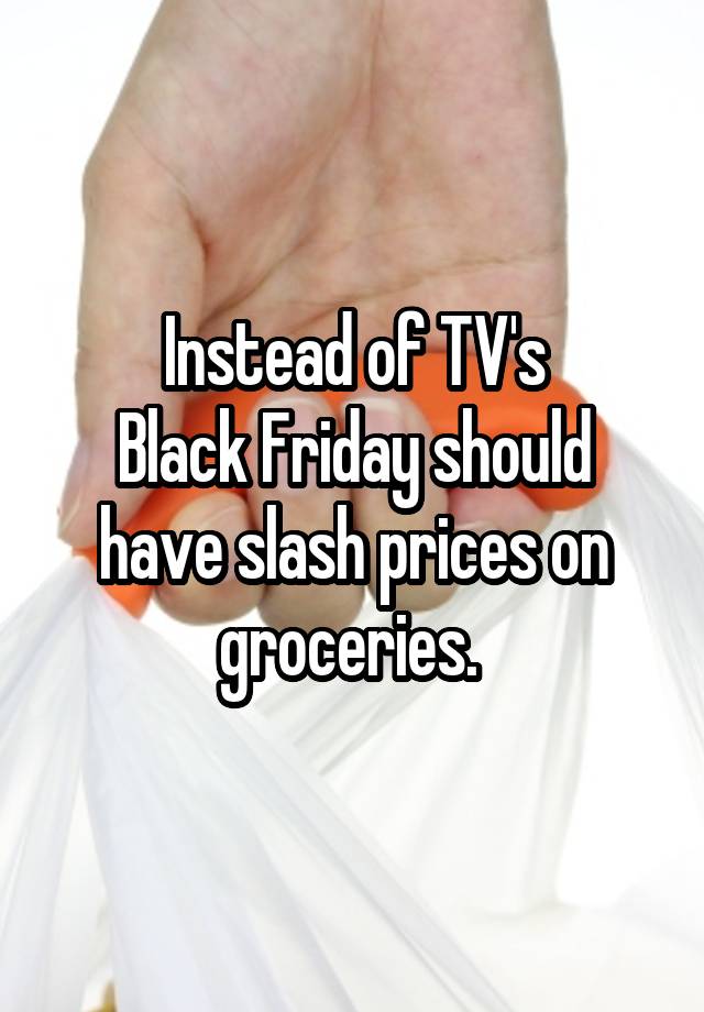 Instead of TV's
Black Friday should have slash prices on groceries. 