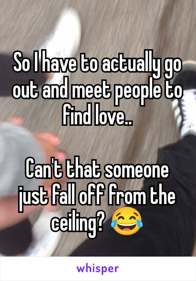 So I have to actually go out and meet people to find love..

Can't that someone just fall off from the ceiling? 😂