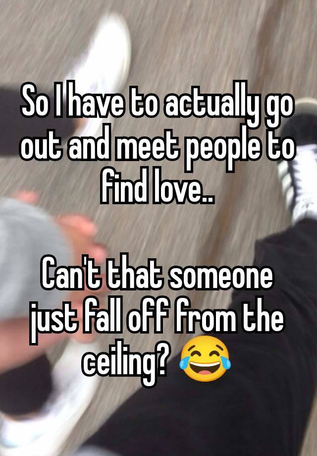 So I have to actually go out and meet people to find love..

Can't that someone just fall off from the ceiling? 😂