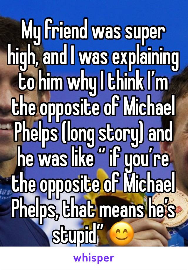 My friend was super high, and I was explaining to him why I think I’m the opposite of Michael Phelps (long story) and he was like “ if you’re the opposite of Michael Phelps, that means he’s stupid” 😊