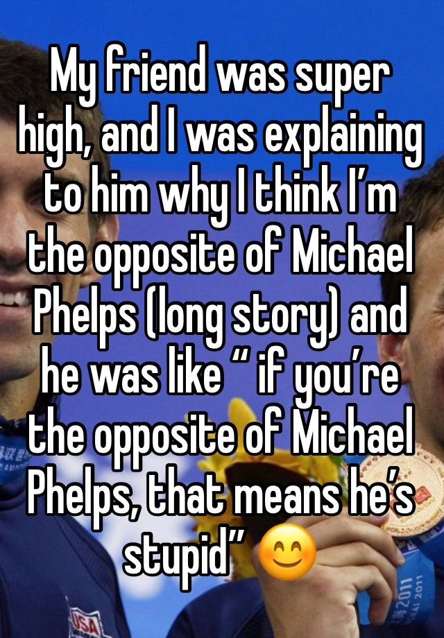 My friend was super high, and I was explaining to him why I think I’m the opposite of Michael Phelps (long story) and he was like “ if you’re the opposite of Michael Phelps, that means he’s stupid” 😊