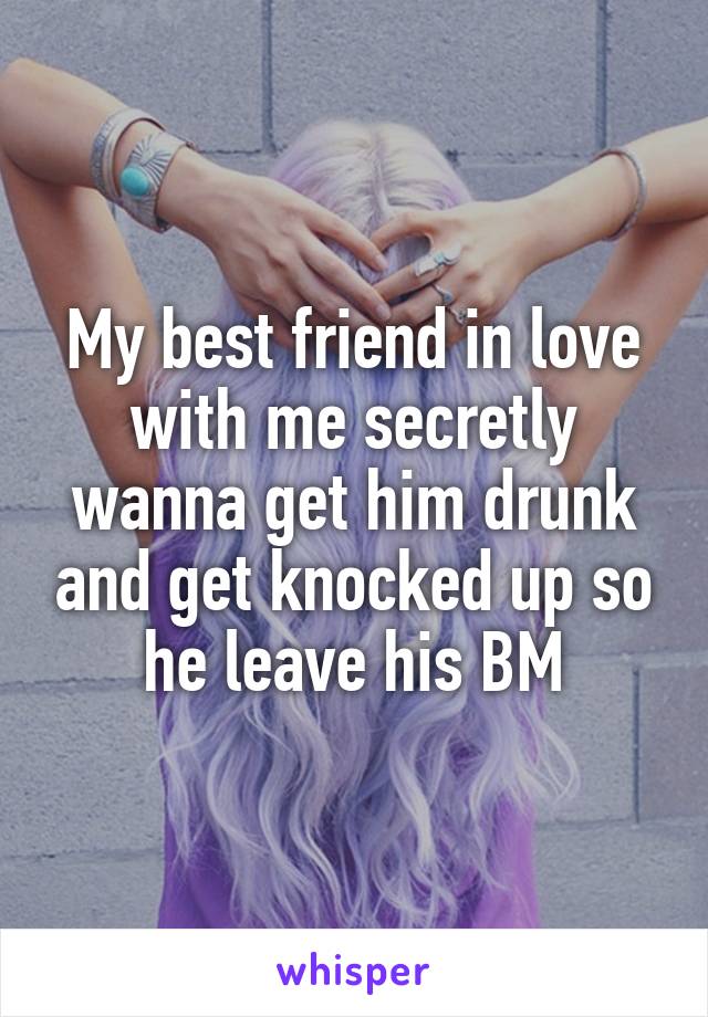 My best friend in love with me secretly wanna get him drunk and get knocked up so he leave his BM