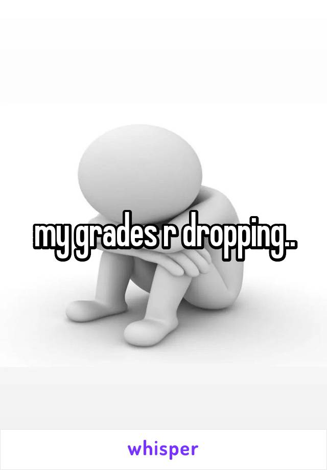 my grades r dropping..