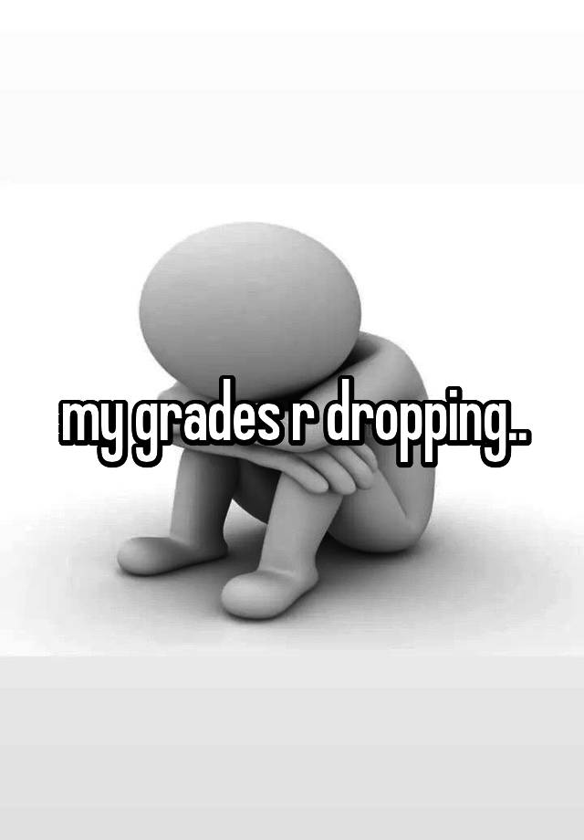 my grades r dropping..