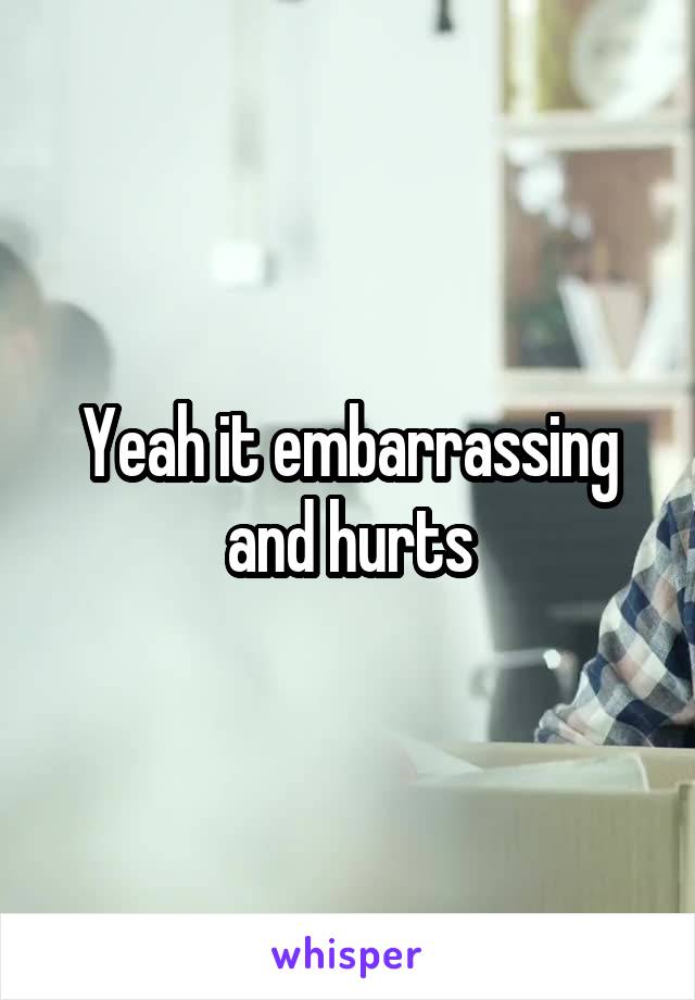 Yeah it embarrassing and hurts