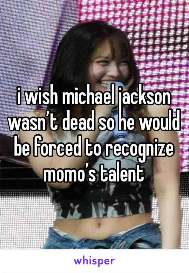 i wish michael jackson wasn’t dead so he would be forced to recognize momo’s talent