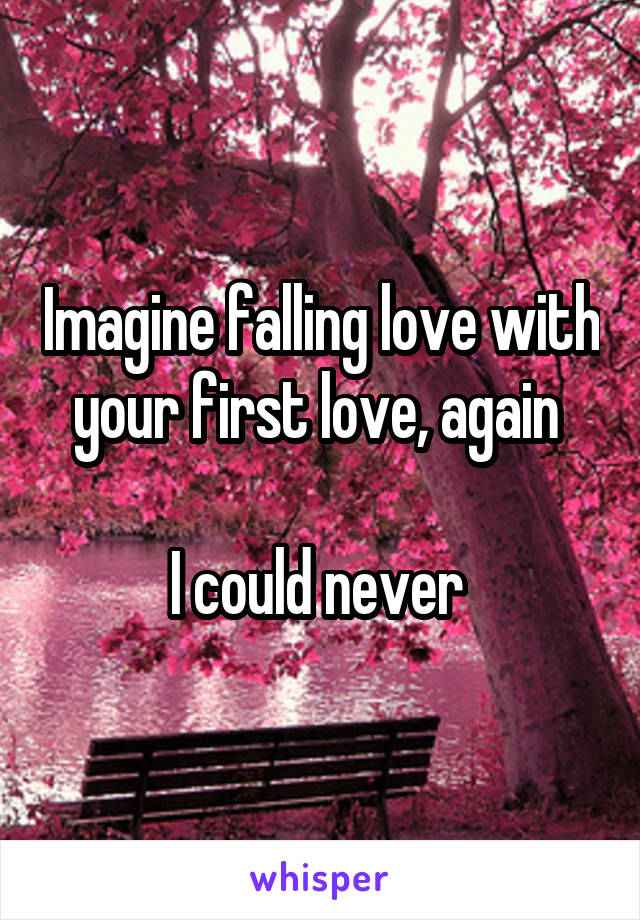 Imagine falling love with your first love, again 

I could never 