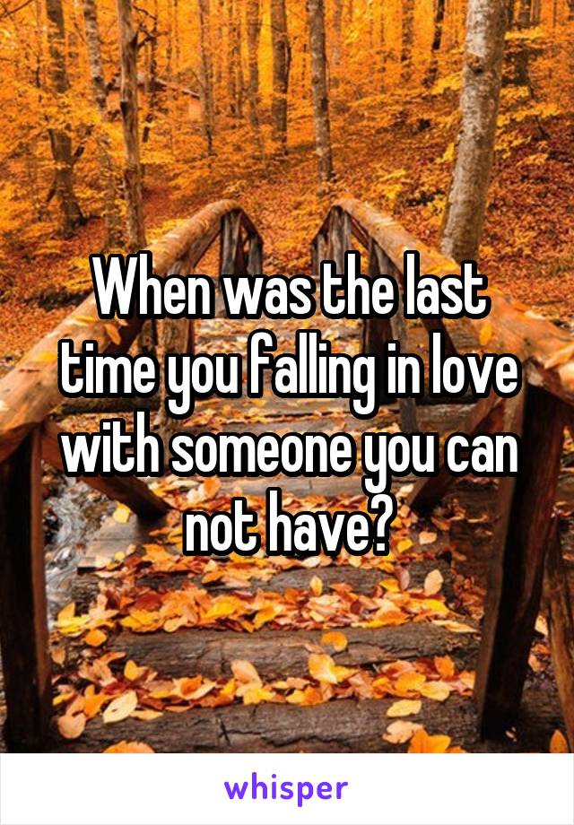 When was the last time you falling in love with someone you can not have?