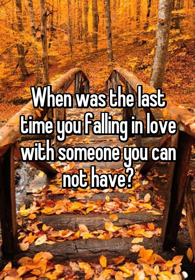 When was the last time you falling in love with someone you can not have?