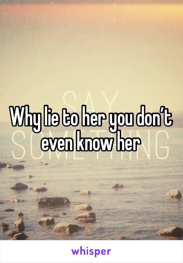 Why lie to her you don’t even know her 