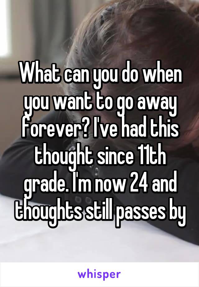 What can you do when you want to go away forever? I've had this thought since 11th grade. I'm now 24 and thoughts still passes by