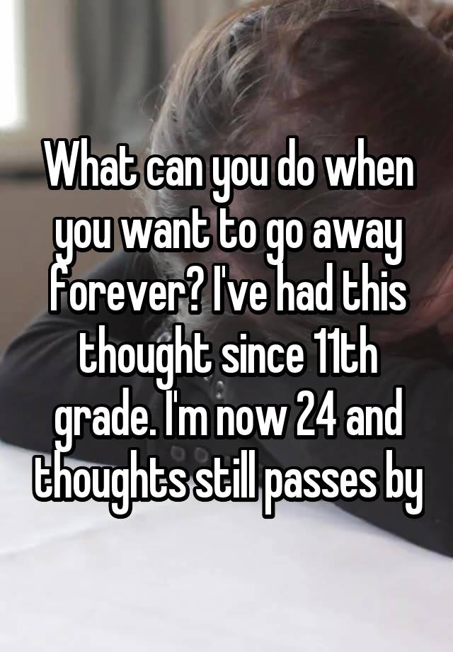 What can you do when you want to go away forever? I've had this thought since 11th grade. I'm now 24 and thoughts still passes by