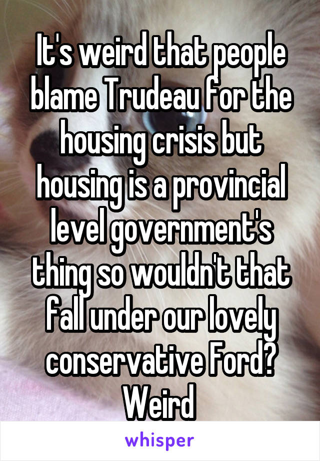 It's weird that people blame Trudeau for the housing crisis but housing is a provincial level government's thing so wouldn't that fall under our lovely conservative Ford? Weird 