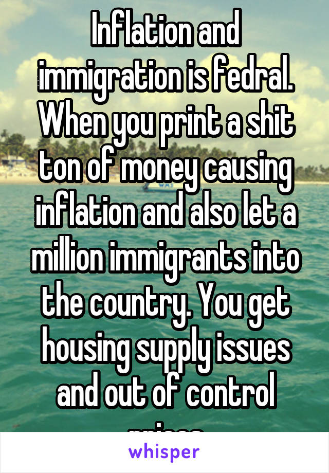 Inflation and immigration is fedral. When you print a shit ton of money causing inflation and also let a million immigrants into the country. You get housing supply issues and out of control prices