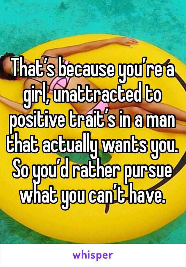 That’s because you’re a girl, unattracted to positive trait’s in a man that actually wants you. So you’d rather pursue what you can’t have. 