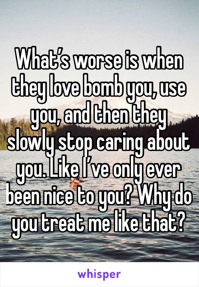 What’s worse is when they love bomb you, use you, and then they slowly stop caring about you. Like I’ve only ever been nice to you? Why do you treat me like that?