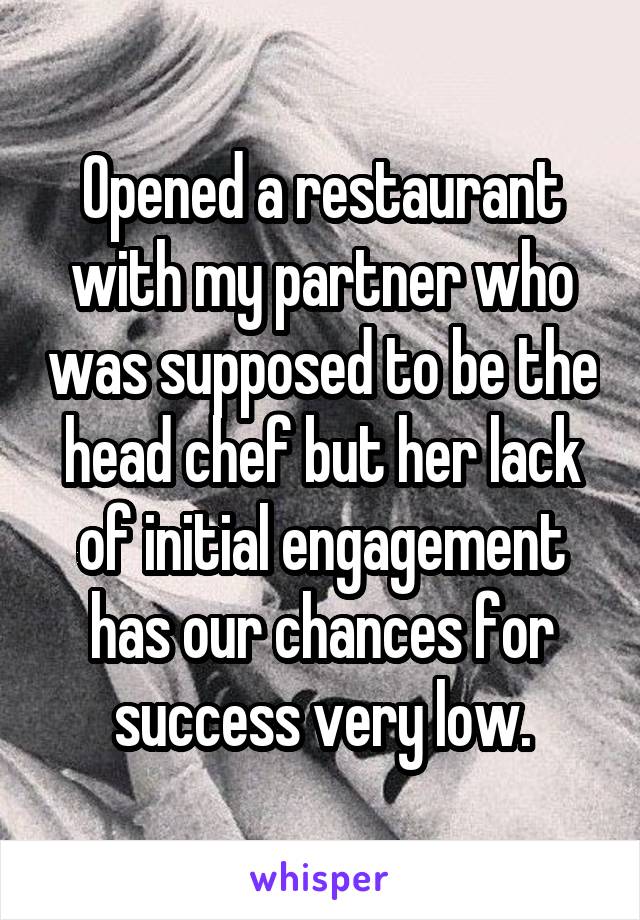 Opened a restaurant with my partner who was supposed to be the head chef but her lack of initial engagement has our chances for success very low.