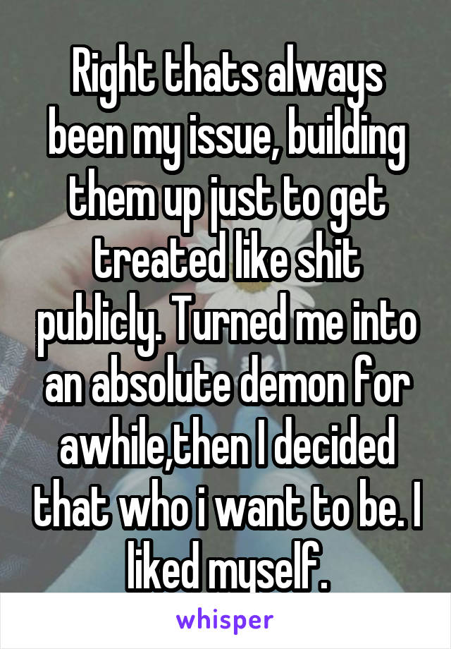 Right thats always been my issue, building them up just to get treated like shit publicly. Turned me into an absolute demon for awhile,then I decided that who i want to be. I liked myself.