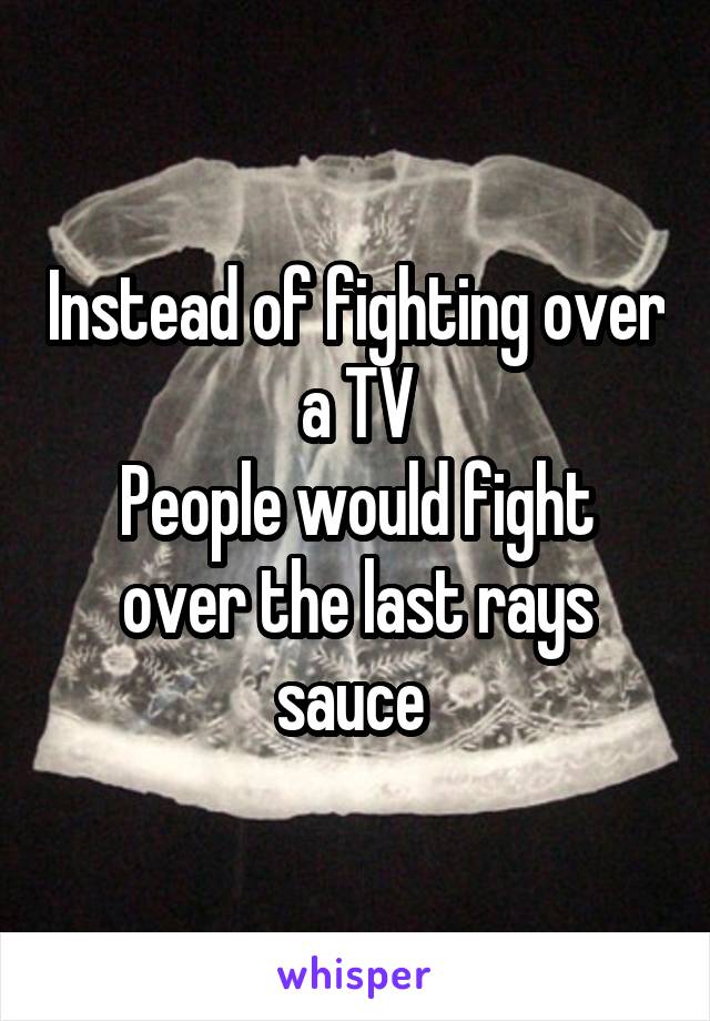 Instead of fighting over a TV
People would fight over the last rays sauce 