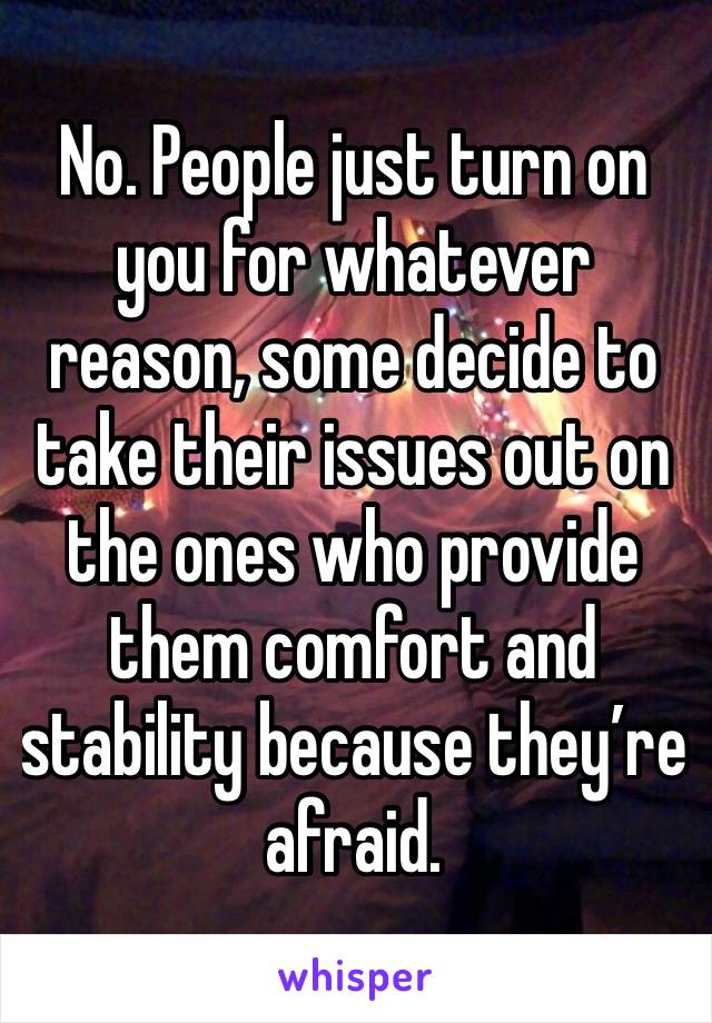 No. People just turn on you for whatever reason, some decide to take their issues out on the ones who provide them comfort and stability because they’re afraid.