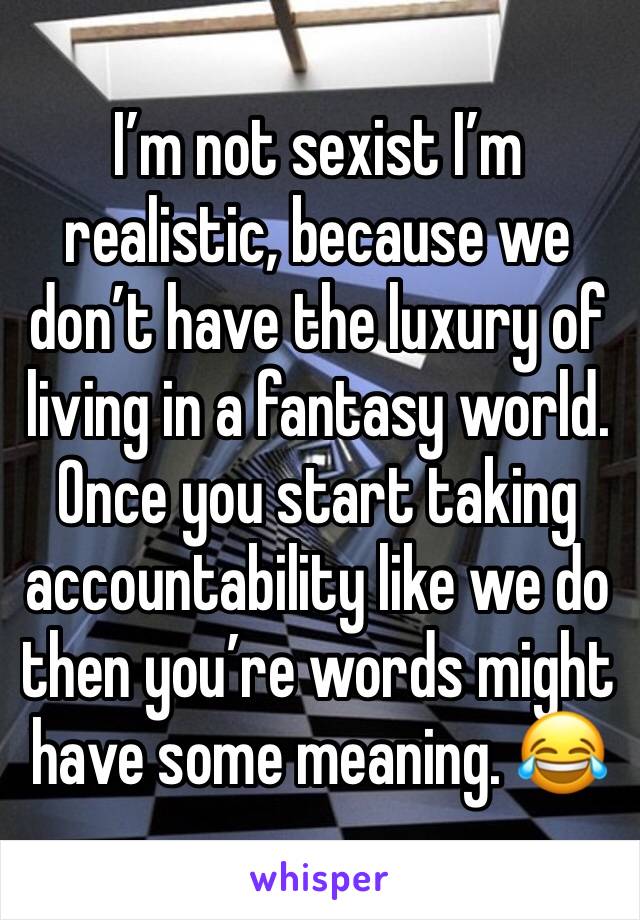 I’m not sexist I’m realistic, because we don’t have the luxury of living in a fantasy world.
Once you start taking accountability like we do then you’re words might have some meaning. 😂