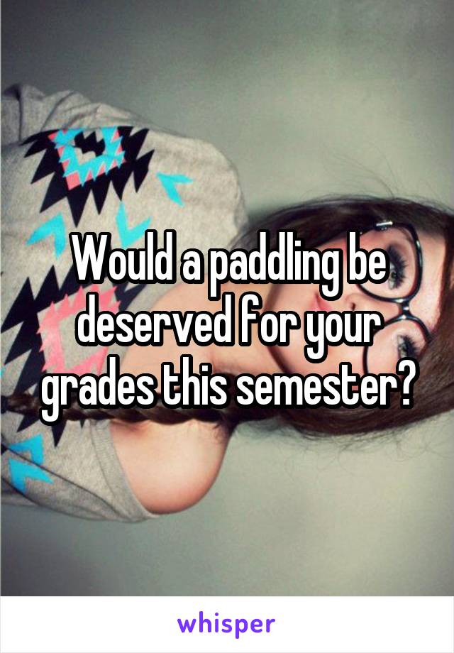 Would a paddling be deserved for your grades this semester?