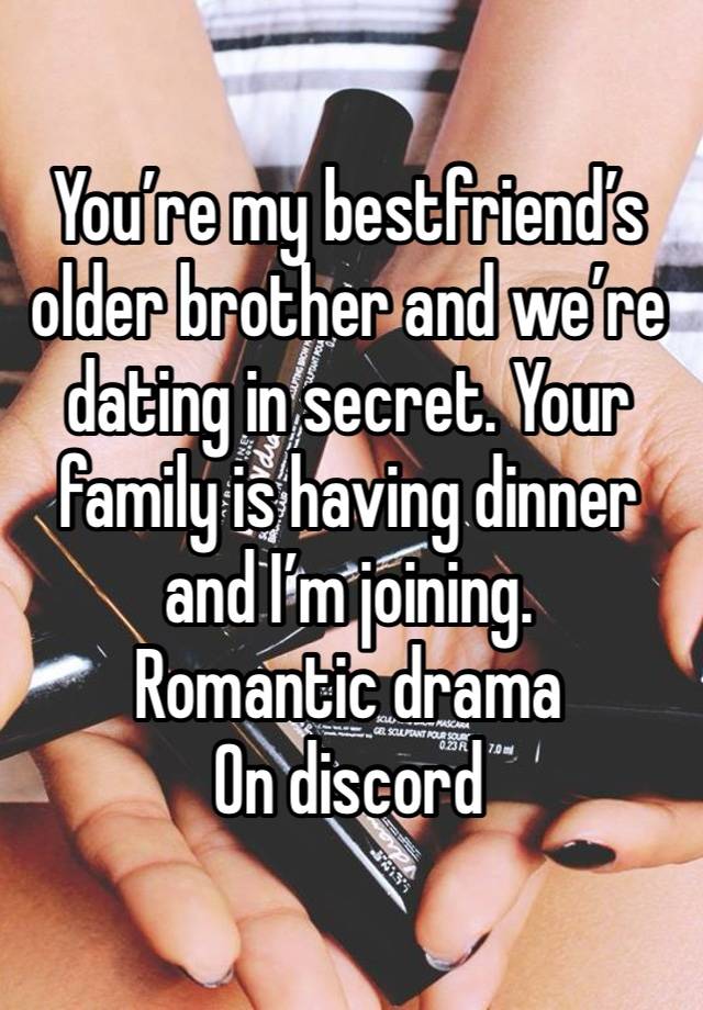 You’re my bestfriend’s older brother and we’re dating in secret. Your family is having dinner and I’m joining. 
Romantic drama
On discord