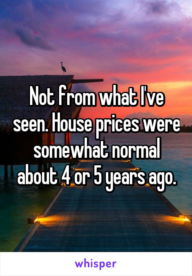 Not from what I've seen. House prices were somewhat normal about 4 or 5 years ago.