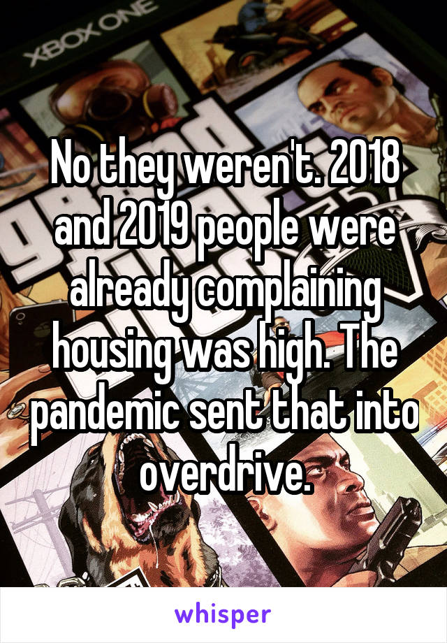 No they weren't. 2018 and 2019 people were already complaining housing was high. The pandemic sent that into overdrive.