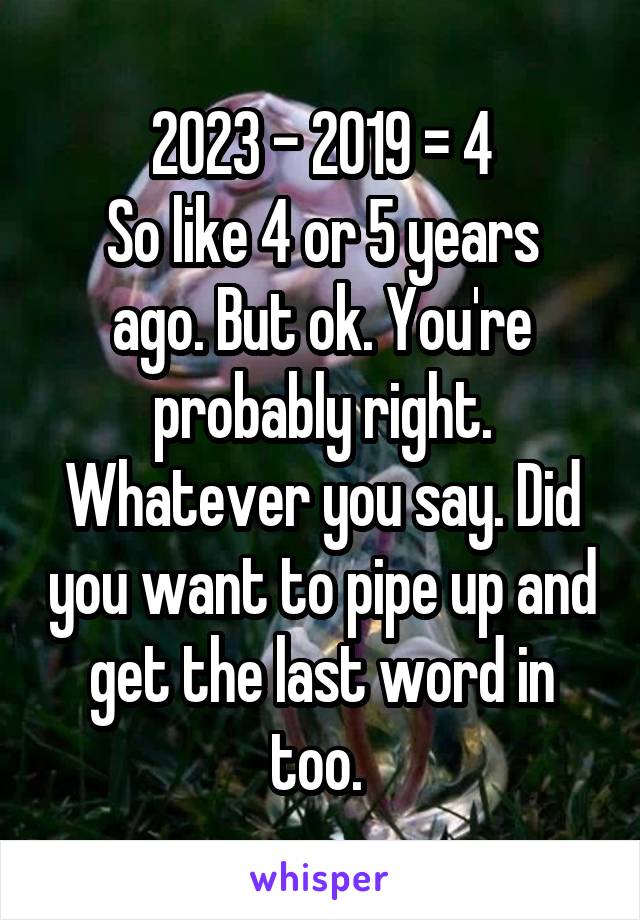 2023 - 2019 = 4
So like 4 or 5 years ago. But ok. You're probably right. Whatever you say. Did you want to pipe up and get the last word in too. 